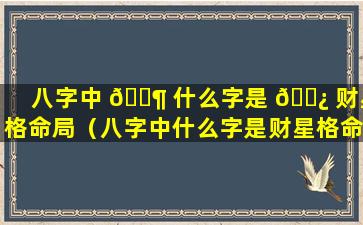 八字中 🐶 什么字是 🌿 财星格命局（八字中什么字是财星格命局的）